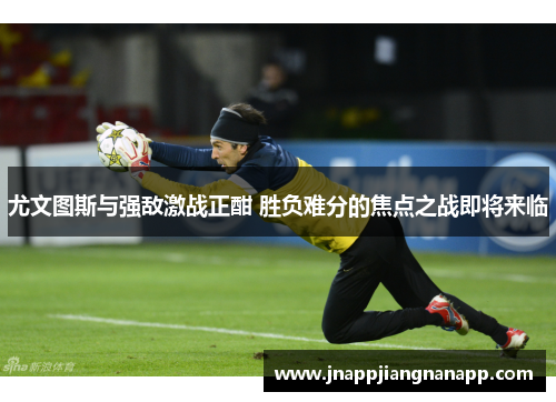 尤文图斯与强敌激战正酣 胜负难分的焦点之战即将来临