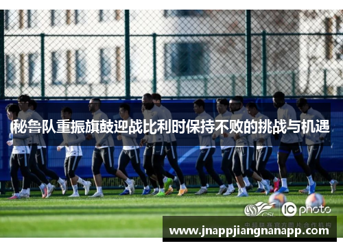 秘鲁队重振旗鼓迎战比利时保持不败的挑战与机遇