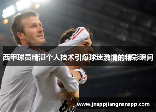 西甲球员精湛个人技术引爆球迷激情的精彩瞬间