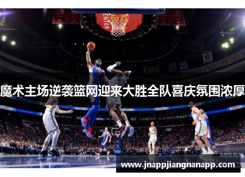 魔术主场逆袭篮网迎来大胜全队喜庆氛围浓厚