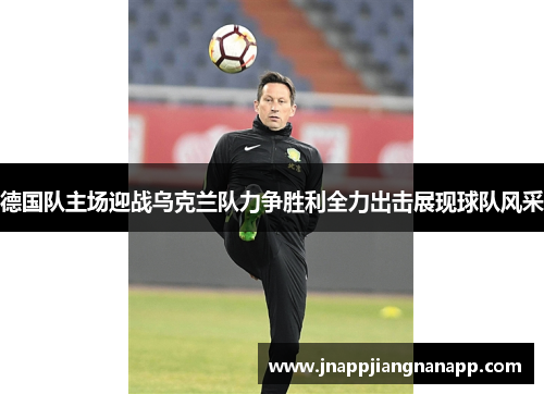 德国队主场迎战乌克兰队力争胜利全力出击展现球队风采